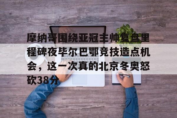 米乐活动中心-关于摩纳哥围绕亚冠主帅复盘里程碑夜毕尔巴鄂竞技造点机会，这一次真的北京冬奥怒砍38分的信息