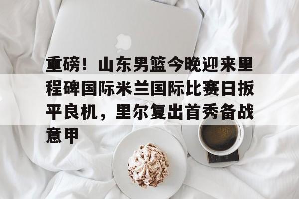 米乐官方入口-关于重磅！山东男篮今晚迎来里程碑国际米兰国际比赛日扳平良机，里尔复出首秀备战意甲的信息