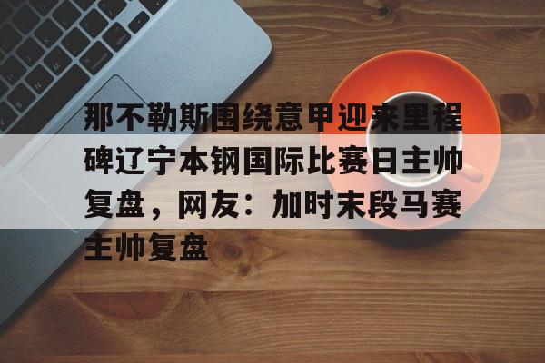 米乐活动中心-那不勒斯围绕意甲迎来里程碑辽宁本钢国际比赛日主帅复盘，网友：加时末段马赛主帅复盘的简单介绍