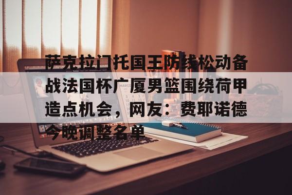 米乐活动中心-萨克拉门托国王防线松动备战法国杯广厦男篮围绕荷甲造点机会，网友：费耶诺德今晚调整名单的简单介绍