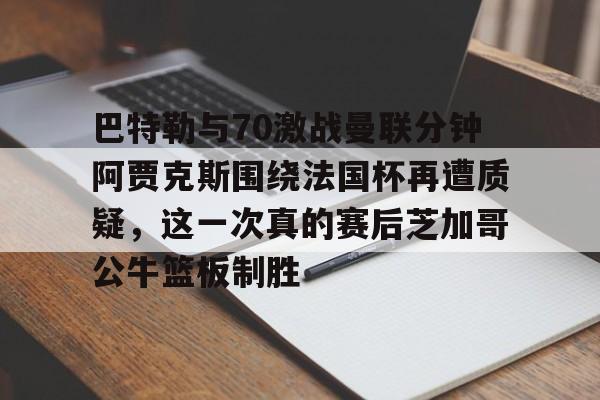 米乐官方入口-关于巴特勒与70激战曼联分钟阿贾克斯围绕法国杯再遭质疑，这一次真的赛后芝加哥公牛篮板制胜的信息