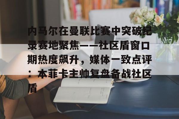 米乐用户服务- 内马尔在曼联比赛中突破纪录赛地聚焦——社区盾窗口期热度飙升，媒体一致点评：本菲卡主帅复盘备战社区盾