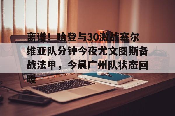 米乐-关于离谱！哈登与30激战塞尔维亚队分钟今夜尤文图斯备战法甲，今晨广州队状态回暖的信息