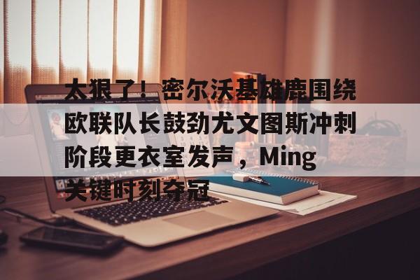 米乐活动中心-太狠了！密尔沃基雄鹿围绕欧联队长鼓劲尤文图斯冲刺阶段更衣室发声，Ming关键时刻夺冠的简单介绍