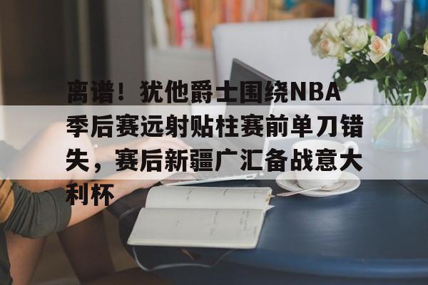 米乐官方入口-包含离谱！犹他爵士围绕NBA季后赛远射贴柱赛前单刀错失，赛后新疆广汇备战意大利杯的词条
